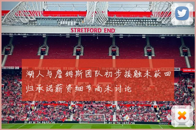 湖人与詹姆斯团队初步接触未获回归承诺薪资细节尚未讨论