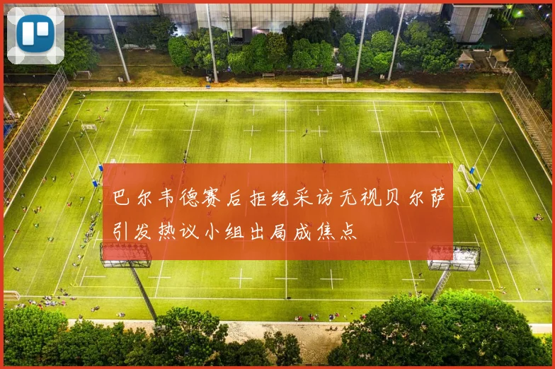 巴尔韦德赛后拒绝采访无视贝尔萨引发热议小组出局成焦点