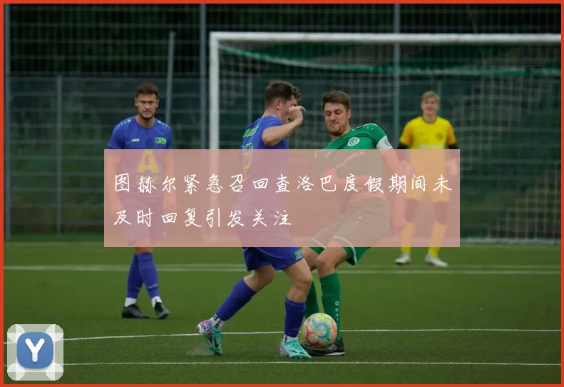 图赫尔紧急召回查洛巴度假期间未及时回复引发关注