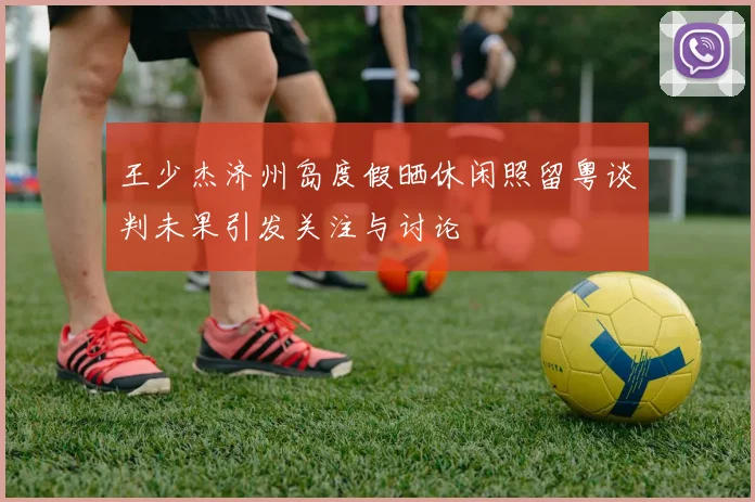 王少杰济州岛度假晒休闲照留粤谈判未果引发关注与讨论