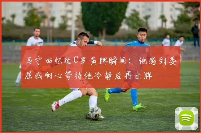 马宁回忆给C罗黄牌瞬间：他感到委屈我耐心等待他冷静后再出牌