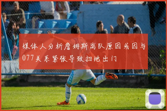 媒体人分析詹姆斯离队原因或因与077关系紧张导致扫地出门