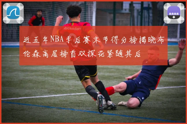 近五年NBA季后赛末节得分榜揭晓布伦森高居榜首双探花紧随其后