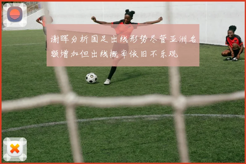谢晖分析国足出线形势尽管亚洲名额增加但出线概率依旧不乐观