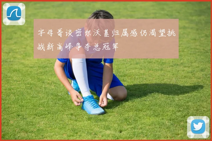 字母哥谈密尔沃基归属感仍渴望挑战新高峰争夺总冠军