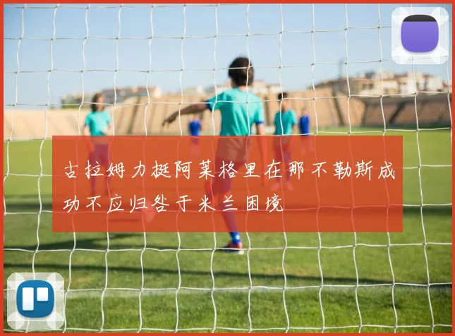 古拉姆力挺阿莱格里在那不勒斯成功不应归咎于米兰困境