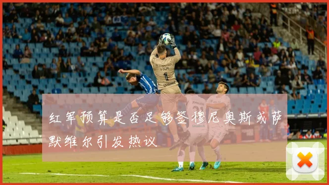 红军预算是否足够签穆尼奥斯或萨默维尔引发热议