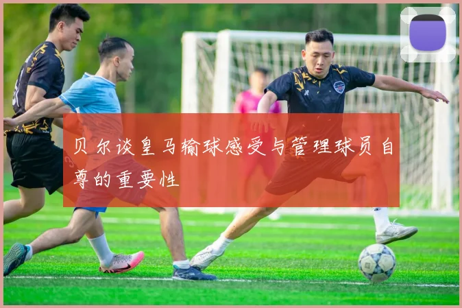 贝尔谈皇马输球感受与管理球员自尊的重要性