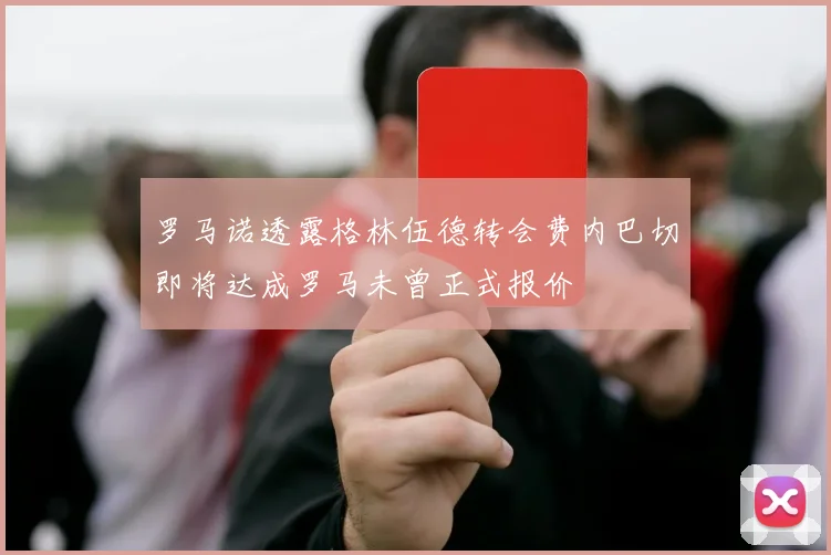 罗马诺透露格林伍德转会费内巴切即将达成罗马未曾正式报价