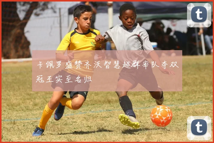 卡佩罗盛赞齐沃智慧超群率队夺双冠王实至名归