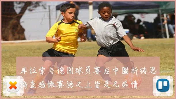 库拉索与德国球员赛后中圈祈祷恩梅查感慨赛场之上皆是兄弟情