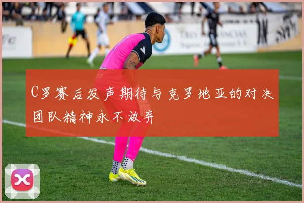 C罗赛后发声期待与克罗地亚的对决团队精神永不放弃