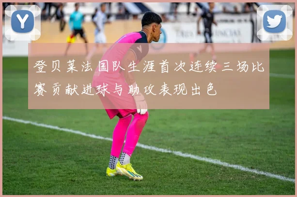 登贝莱法国队生涯首次连续三场比赛贡献进球与助攻表现出色